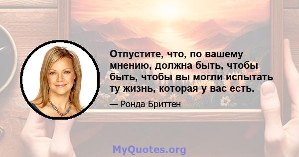 Отпустите, что, по вашему мнению, должна быть, чтобы быть, чтобы вы могли испытать ту жизнь, которая у вас есть.