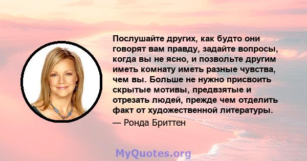 Послушайте других, как будто они говорят вам правду, задайте вопросы, когда вы не ясно, и позвольте другим иметь комнату иметь разные чувства, чем вы. Больше не нужно присвоить скрытые мотивы, предвзятые и отрезать