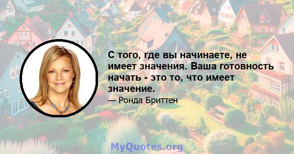 С того, где вы начинаете, не имеет значения. Ваша готовность начать - это то, что имеет значение.