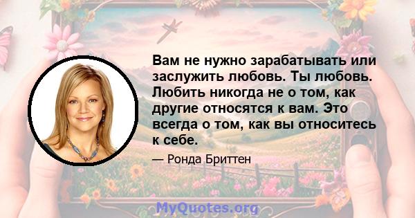 Вам не нужно зарабатывать или заслужить любовь. Ты любовь. Любить никогда не о том, как другие относятся к вам. Это всегда о том, как вы относитесь к себе.