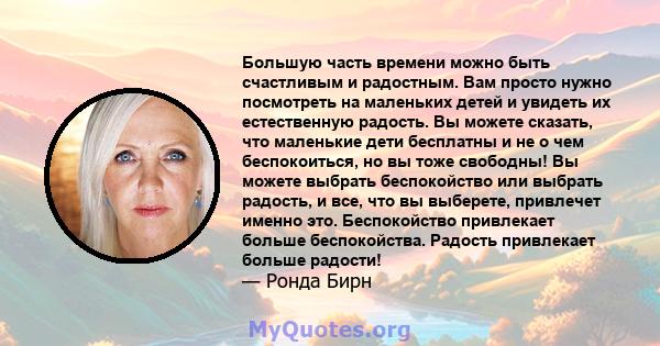 Большую часть времени можно быть счастливым и радостным. Вам просто нужно посмотреть на маленьких детей и увидеть их естественную радость. Вы можете сказать, что маленькие дети бесплатны и не о чем беспокоиться, но вы