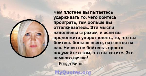 Чем плотнее вы пытаетесь удерживать то, чего боитесь проиграть, тем больше вы отталкиваетесь. Эти мысли наполнены страхом, и если вы продолжите упорствовать, то, что вы боитесь больше всего, наткнется на вас. Ничего не