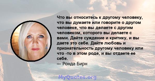 Что вы относитесь к другому человеку, что вы думаете или говорите о другом человеке, что вы делаете с другим человеком, которого вы делаете с вами. Дайте суждение и критику, и вы даете это себе. Дайте любовь и