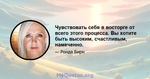 Чувствовать себя в восторге от всего этого процесса. Вы хотите быть высоким, счастливым, намеченно.