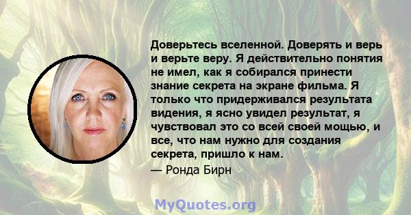 Доверьтесь вселенной. Доверять и верь и верьте веру. Я действительно понятия не имел, как я собирался принести знание секрета на экране фильма. Я только что придерживался результата видения, я ясно увидел результат, я