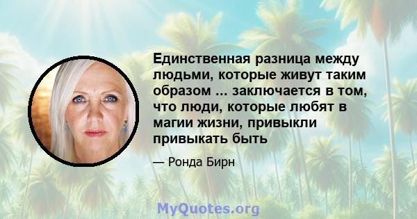 Единственная разница между людьми, которые живут таким образом ... заключается в том, что люди, которые любят в магии жизни, привыкли привыкать быть