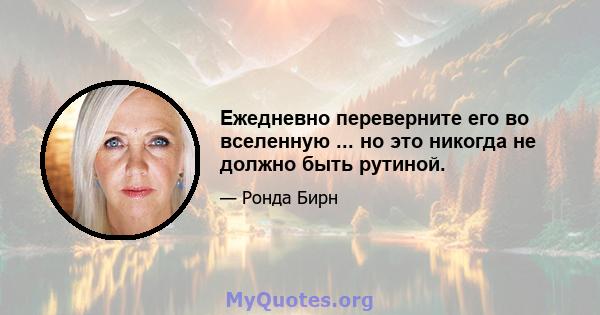 Ежедневно переверните его во вселенную ... но это никогда не должно быть рутиной.