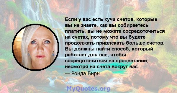 Если у вас есть куча счетов, которые вы не знаете, как вы собираетесь платить, вы не можете сосредоточиться на счетах, потому что вы будете продолжать привлекать больше счетов. Вы должны найти способ, который работает