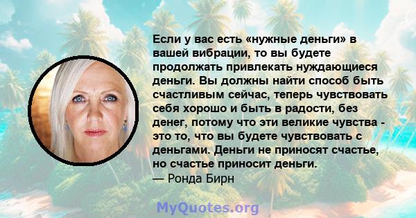 Если у вас есть «нужные деньги» в вашей вибрации, то вы будете продолжать привлекать нуждающиеся деньги. Вы должны найти способ быть счастливым сейчас, теперь чувствовать себя хорошо и быть в радости, без денег, потому