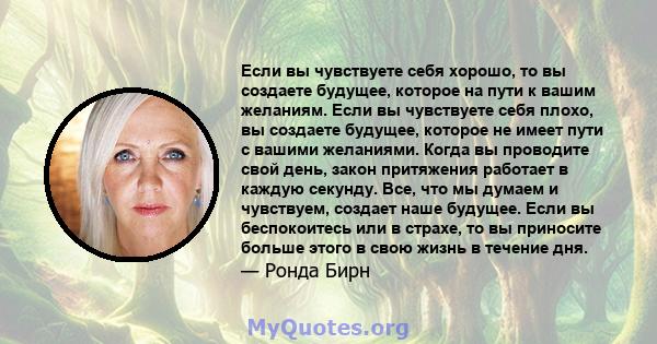 Если вы чувствуете себя хорошо, то вы создаете будущее, которое на пути к вашим желаниям. Если вы чувствуете себя плохо, вы создаете будущее, которое не имеет пути с вашими желаниями. Когда вы проводите свой день, закон 