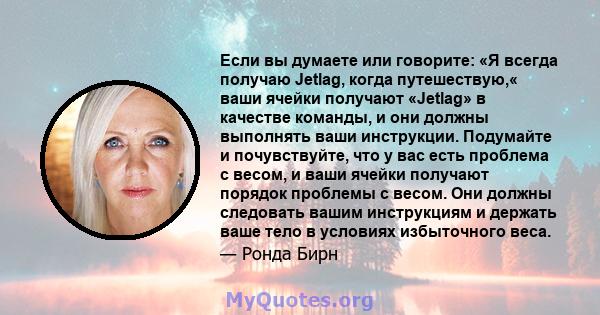 Если вы думаете или говорите: «Я всегда получаю Jetlag, когда путешествую,« ваши ячейки получают «Jetlag» в качестве команды, и они должны выполнять ваши инструкции. Подумайте и почувствуйте, что у вас есть проблема с