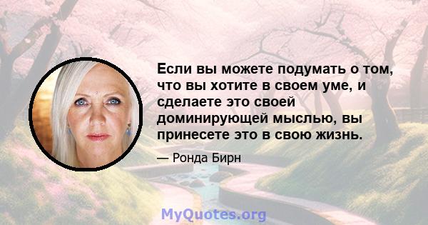 Если вы можете подумать о том, что вы хотите в своем уме, и сделаете это своей доминирующей мыслью, вы принесете это в свою жизнь.