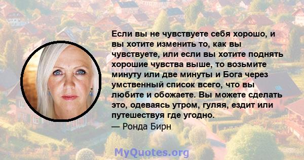 Если вы не чувствуете себя хорошо, и вы хотите изменить то, как вы чувствуете, или если вы хотите поднять хорошие чувства выше, то возьмите минуту или две минуты и Бога через умственный список всего, что вы любите и