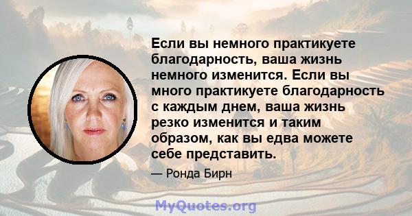 Если вы немного практикуете благодарность, ваша жизнь немного изменится. Если вы много практикуете благодарность с каждым днем, ваша жизнь резко изменится и таким образом, как вы едва можете себе представить.