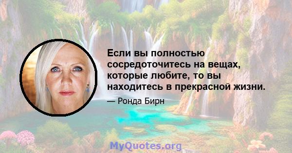 Если вы полностью сосредоточитесь на вещах, которые любите, то вы находитесь в прекрасной жизни.