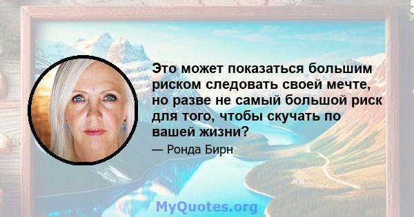 Это может показаться большим риском следовать своей мечте, но разве не самый большой риск для того, чтобы скучать по вашей жизни?