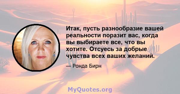 Итак, пусть разнообразие вашей реальности поразит вас, когда вы выбираете все, что вы хотите. Отсуесь за добрые чувства всех ваших желаний.