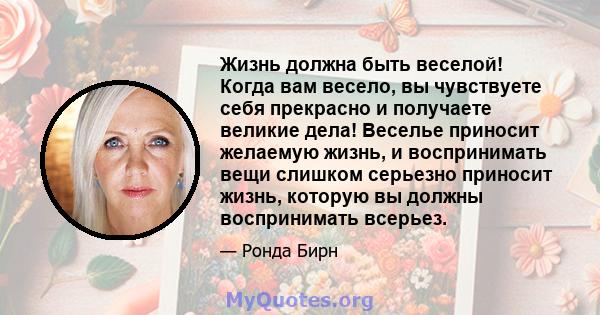 Жизнь должна быть веселой! Когда вам весело, вы чувствуете себя прекрасно и получаете великие дела! Веселье приносит желаемую жизнь, и воспринимать вещи слишком серьезно приносит жизнь, которую вы должны воспринимать