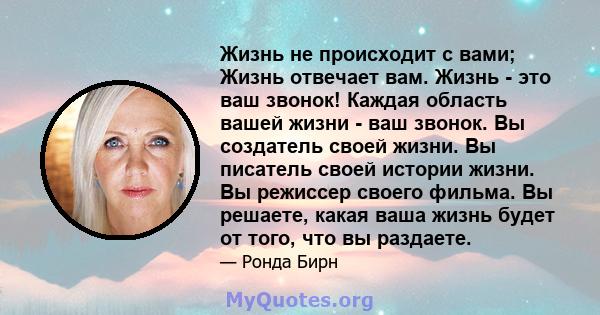 Жизнь не происходит с вами; Жизнь отвечает вам. Жизнь - это ваш звонок! Каждая область вашей жизни - ваш звонок. Вы создатель своей жизни. Вы писатель своей истории жизни. Вы режиссер своего фильма. Вы решаете, какая