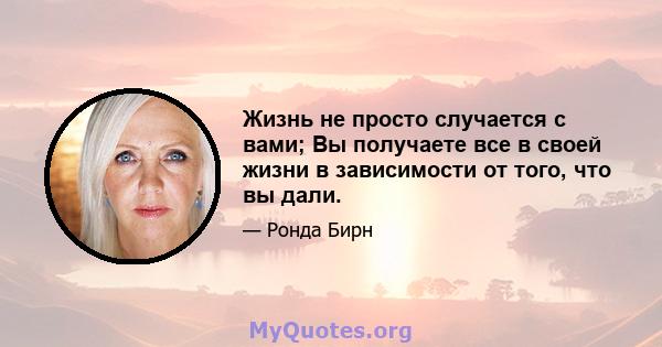 Жизнь не просто случается с вами; Вы получаете все в своей жизни в зависимости от того, что вы дали.