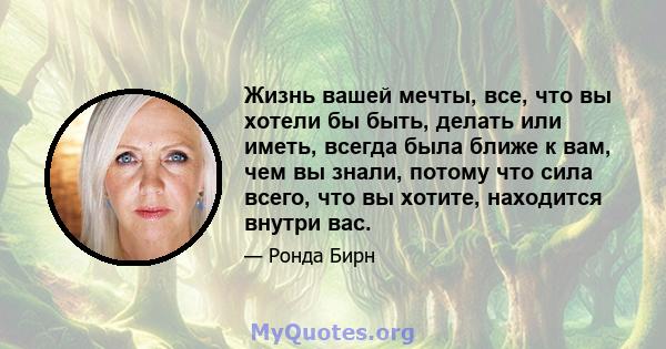 Жизнь вашей мечты, все, что вы хотели бы быть, делать или иметь, всегда была ближе к вам, чем вы знали, потому что сила всего, что вы хотите, находится внутри вас.