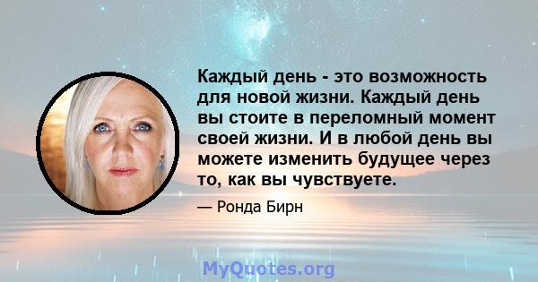 Каждый день - это возможность для новой жизни. Каждый день вы стоите в переломный момент своей жизни. И в любой день вы можете изменить будущее через то, как вы чувствуете.