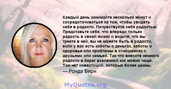 Каждый день занимайте несколько минут и сосредотачиваться на том, чтобы увидеть себя в радости. Почувствуйте себя радостью. Представьте себе, что впереди только радость в своей жизни и видите, что вы греете в ней, вы не 