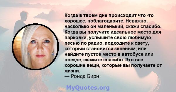 Когда в твоем дне происходит что -то хорошее, поблагодарите. Неважно, насколько он маленький, скажи спасибо. Когда вы получите идеальное место для парковки, услышите свою любимую песню по радио, подходите к свету,