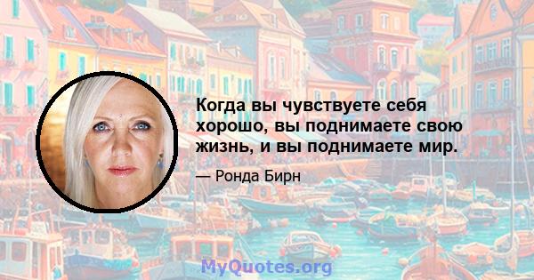 Когда вы чувствуете себя хорошо, вы поднимаете свою жизнь, и вы поднимаете мир.