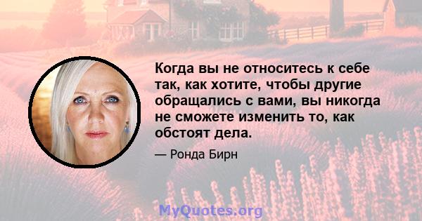 Когда вы не относитесь к себе так, как хотите, чтобы другие обращались с вами, вы никогда не сможете изменить то, как обстоят дела.