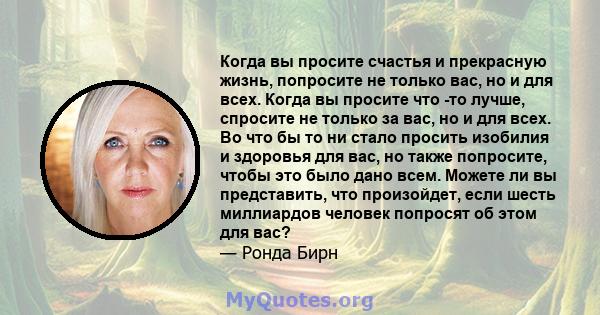 Когда вы просите счастья и прекрасную жизнь, попросите не только вас, но и для всех. Когда вы просите что -то лучше, спросите не только за вас, но и для всех. Во что бы то ни стало просить изобилия и здоровья для вас,