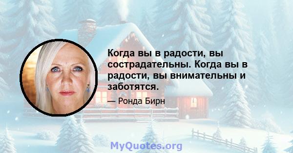 Когда вы в радости, вы сострадательны. Когда вы в радости, вы внимательны и заботятся.