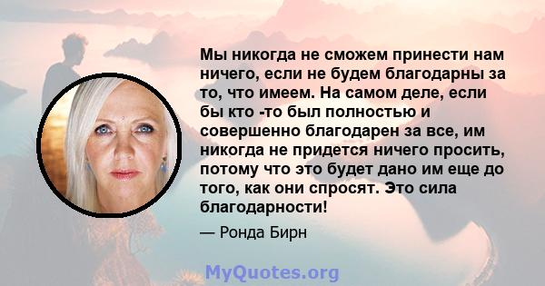 Мы никогда не сможем принести нам ничего, если не будем благодарны за то, что имеем. На самом деле, если бы кто -то был полностью и совершенно благодарен за все, им никогда не придется ничего просить, потому что это