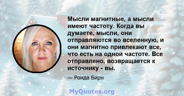 Мысли магнитные, а мысли имеют частоту. Когда вы думаете, мысли, они отправляются во вселенную, и они магнитно привлекают все, что есть на одной частоте. Все отправлено, возвращается к источнику - вы.