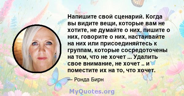 Напишите свой сценарий. Когда вы видите вещи, которые вам не хотите, не думайте о них, пишите о них, говорите о них, настаивайте на них или присоединяйтесь к группам, которые сосредоточены на том, что не хочет ...