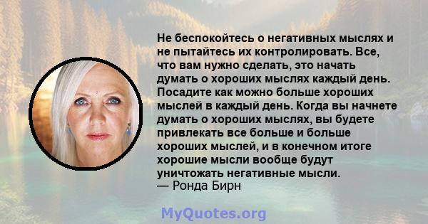 Не беспокойтесь о негативных мыслях и не пытайтесь их контролировать. Все, что вам нужно сделать, это начать думать о хороших мыслях каждый день. Посадите как можно больше хороших мыслей в каждый день. Когда вы начнете