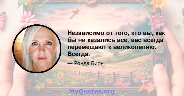 Независимо от того, кто вы, как бы ни казались все, вас всегда перемещают к великолепию. Всегда.