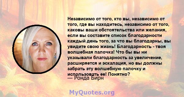 Независимо от того, кто вы, независимо от того, где вы находитесь, независимо от того, каковы ваши обстоятельства или желания, если вы составите список благодарности каждый день того, за что вы благодарны, вы увидите