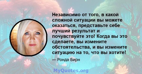 Независимо от того, в какой сложной ситуации вы можете оказаться, представьте себе лучший результат и почувствуйте это! Когда вы это сделаете, вы измените обстоятельства, и вы измените ситуацию на то, что вы хотите!