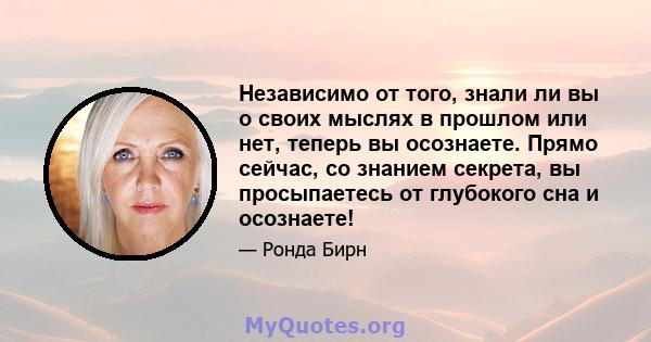 Независимо от того, знали ли вы о своих мыслях в прошлом или нет, теперь вы осознаете. Прямо сейчас, со знанием секрета, вы просыпаетесь от глубокого сна и осознаете!