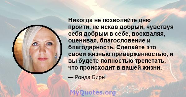 Никогда не позволяйте дню пройти, не искав добрый, чувствуя себя добрым в себе, восхваляя, оценивая, благословение и благодарность. Сделайте это своей жизнью приверженностью, и вы будете полностью трепетать, что