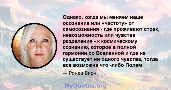 Однако, когда мы меняем наше осознание или «частоту» от самосознания - где проживают страх, невозможность или чувства разделения - к космическому сознанию, которое в полной гармонии со Вселенной и где не существует ни