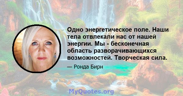 Одно энергетическое поле. Наши тела отвлекали нас от нашей энергии. Мы - бесконечная область разворачивающихся возможностей. Творческая сила.