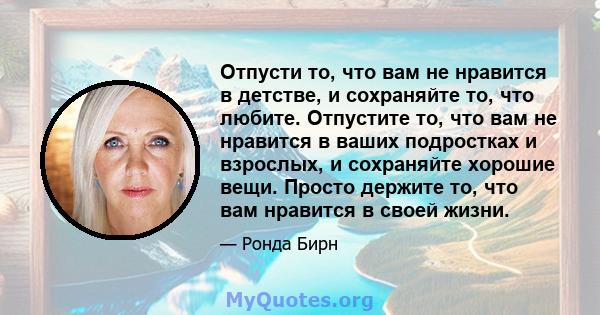 Отпусти то, что вам не нравится в детстве, и сохраняйте то, что любите. Отпустите то, что вам не нравится в ваших подростках и взрослых, и сохраняйте хорошие вещи. Просто держите то, что вам нравится в своей жизни.