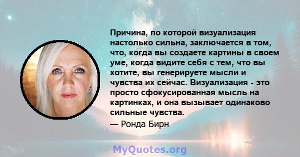 Причина, по которой визуализация настолько сильна, заключается в том, что, когда вы создаете картины в своем уме, когда видите себя с тем, что вы хотите, вы генерируете мысли и чувства их сейчас. Визуализация - это