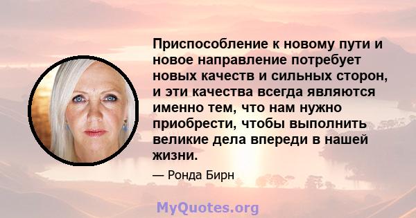 Приспособление к новому пути и новое направление потребует новых качеств и сильных сторон, и эти качества всегда являются именно тем, что нам нужно приобрести, чтобы выполнить великие дела впереди в нашей жизни.