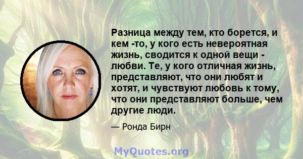 Разница между тем, кто борется, и кем -то, у кого есть невероятная жизнь, сводится к одной вещи - любви. Те, у кого отличная жизнь, представляют, что они любят и хотят, и чувствуют любовь к тому, что они представляют