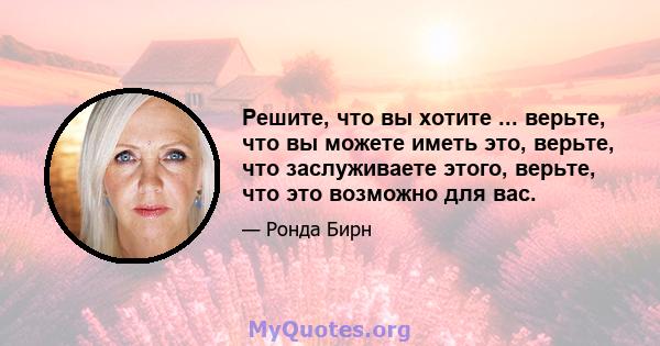 Решите, что вы хотите ... верьте, что вы можете иметь это, верьте, что заслуживаете этого, верьте, что это возможно для вас.