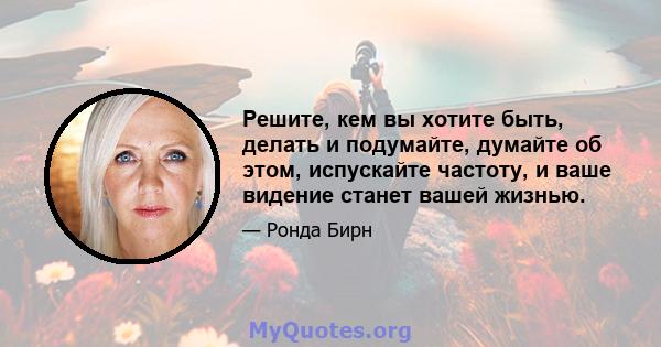 Решите, кем вы хотите быть, делать и подумайте, думайте об этом, испускайте частоту, и ваше видение станет вашей жизнью.