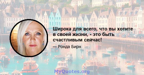 Широка для всего, что вы хотите в своей жизни, - это быть счастливым сейчас!